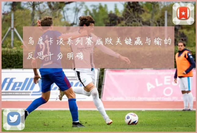 乌度卡谈系列赛成败关键赢与输的反思十分明确