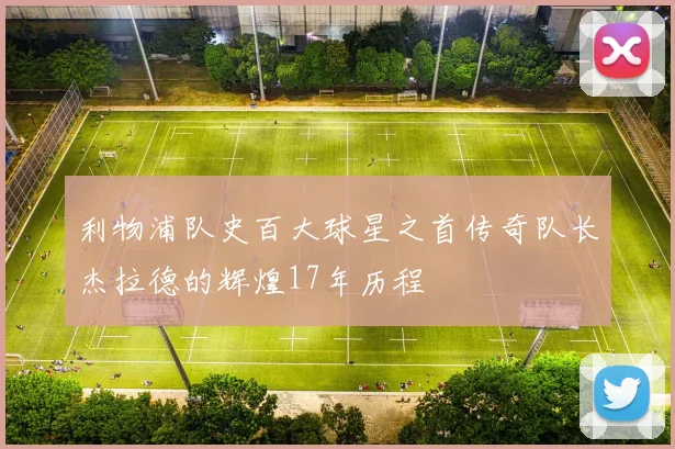 利物浦队史百大球星之首传奇队长杰拉德的辉煌17年历程