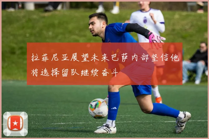 拉菲尼亚展望未来巴萨内部坚信他将选择留队继续奋斗