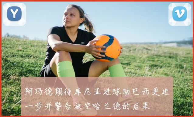 阿玛德期待库尼亚进球助巴西更进一步并警告放空哈兰德的后果