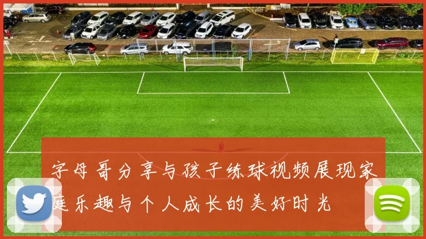 字母哥分享与孩子练球视频展现家庭乐趣与个人成长的美好时光