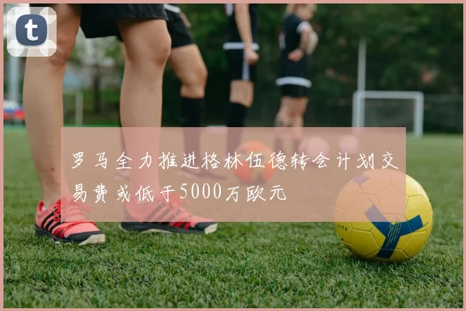 罗马全力推进格林伍德转会计划交易费或低于5000万欧元