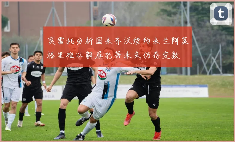 莫雷托分析国米齐沃续约米兰阿莱格里难以解雇孔蒂未来仍存变数