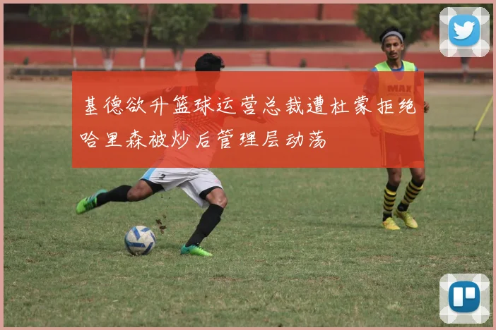 基德欲升篮球运营总裁遭杜蒙拒绝哈里森被炒后管理层动荡