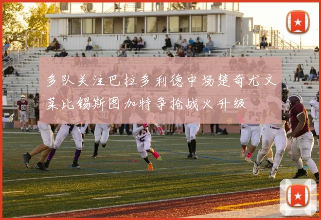 多队关注巴拉多利德中场楚奇尤文莱比锡斯图加特争抢战火升级