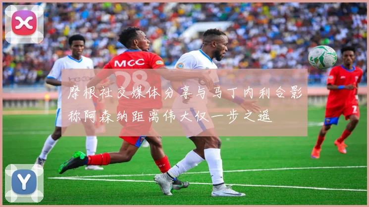 摩根社交媒体分享与马丁内利合影称阿森纳距离伟大仅一步之遥