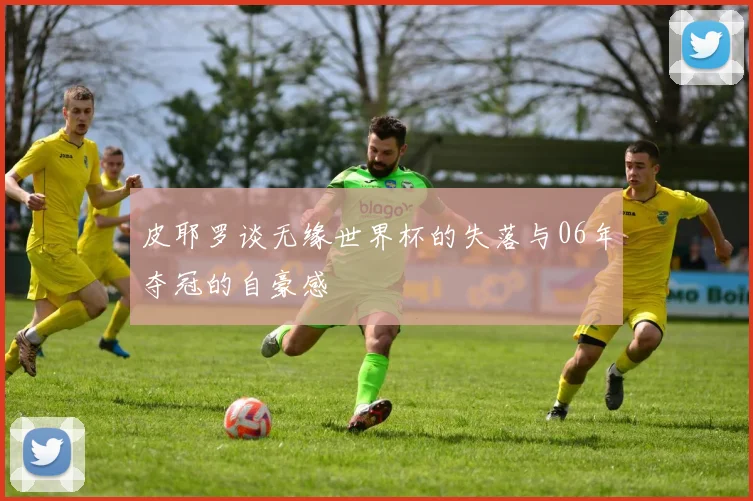 皮耶罗谈无缘世界杯的失落与06年夺冠的自豪感