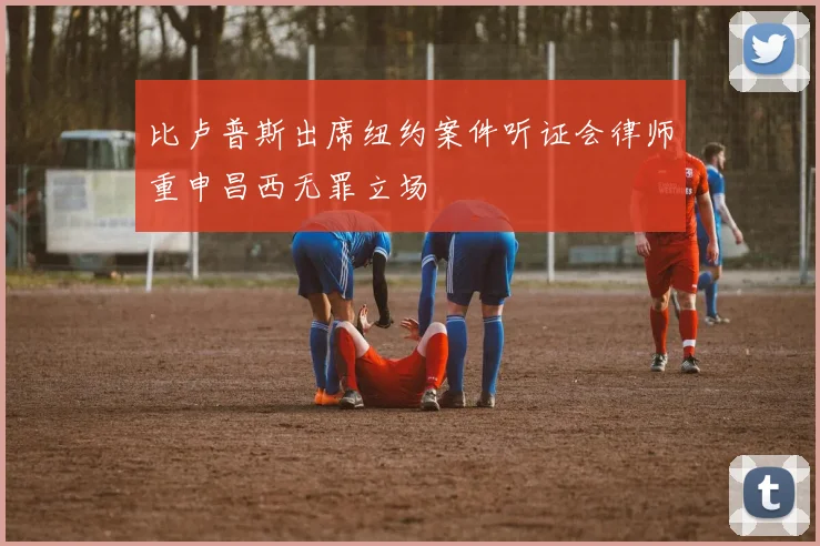 比卢普斯出席纽约案件听证会律师重申昌西无罪立场