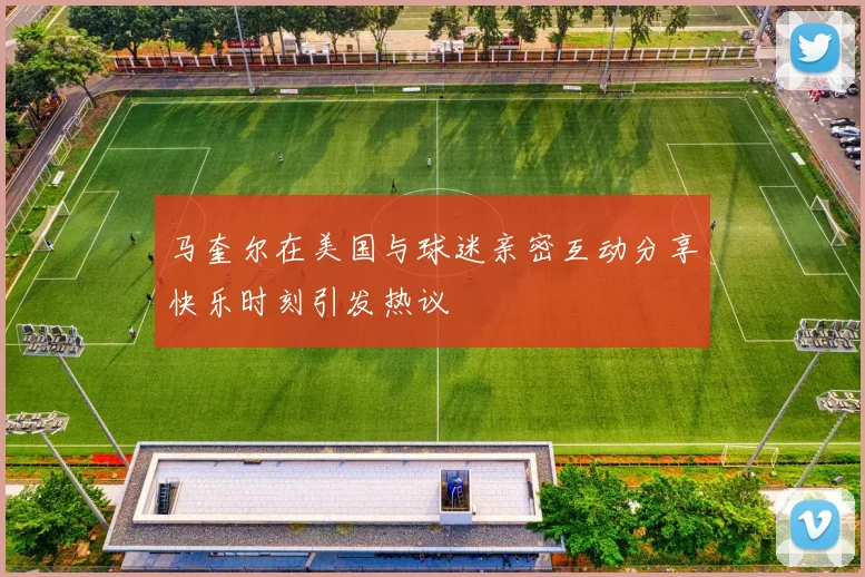马奎尔在美国与球迷亲密互动分享快乐时刻引发热议