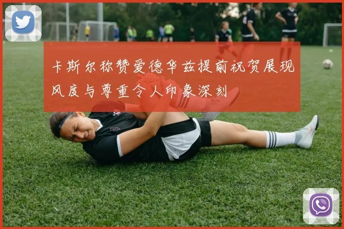 卡斯尔称赞爱德华兹提前祝贺展现风度与尊重令人印象深刻