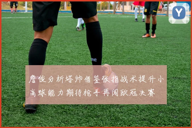 詹俊分析塔帅借鉴张指战术提升小高球能力期待枪手再闯欧冠决赛