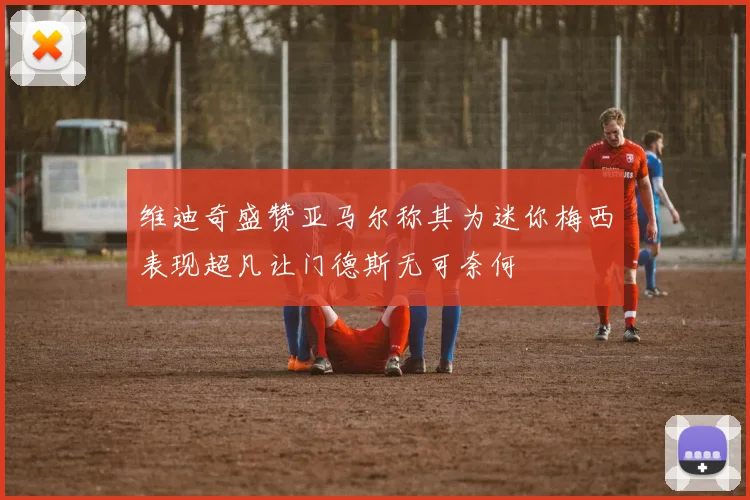 维迪奇盛赞亚马尔称其为迷你梅西表现超凡让门德斯无可奈何