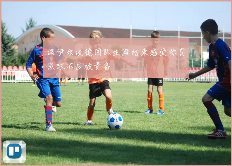 诺伊尔谈德国队生涯结束感受称罚点球不应被责备