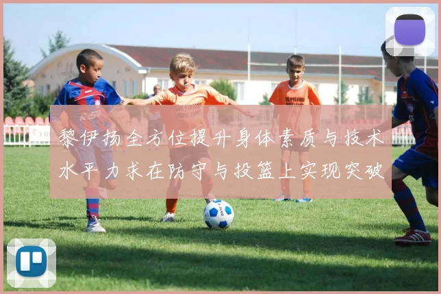 黎伊扬全方位提升身体素质与技术水平力求在防守与投篮上实现突破