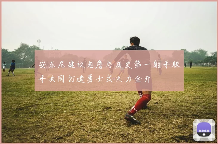 安东尼建议老詹与历史第一射手联手共同打造勇士式火力全开
