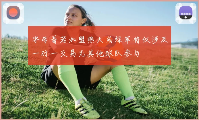 字母哥若加盟热火或绿军将仅涉及一对一交易无其他球队参与